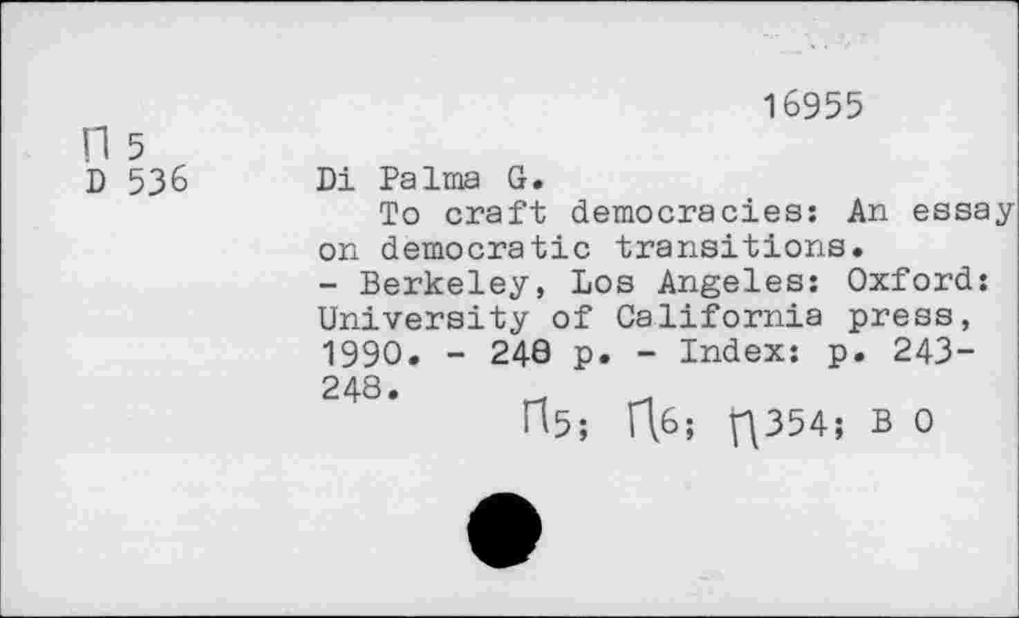 ﻿n 5 D 536
16955
Di Palma G.
To craft democracies: An essay-on democratic transitions.
- Berkeley, Los Angeles: Oxford: University of California press, 1990. - 240 p. - Index: p. 243-248.	-
H5; R6; V^354; B 0